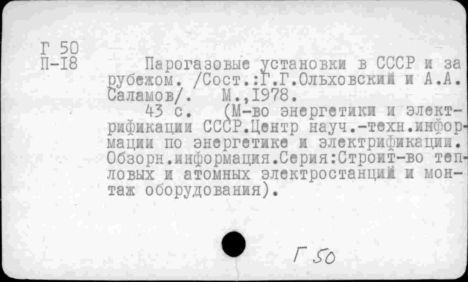 ﻿Г 50
П-18
Парогазовые установки в СССР и за рубежом. /Сост.:Г.Г.Ольховский и А.А. Саламов/. М.,1978.
43 с. (М-во энергетики и электрификации СССР.Центр науч.-техн.инфор' мации по энергетике и электрификации. Обзорн.информация.Серия:Строит-во теп' ловых и атомных электростанций и монтаж оборудования).